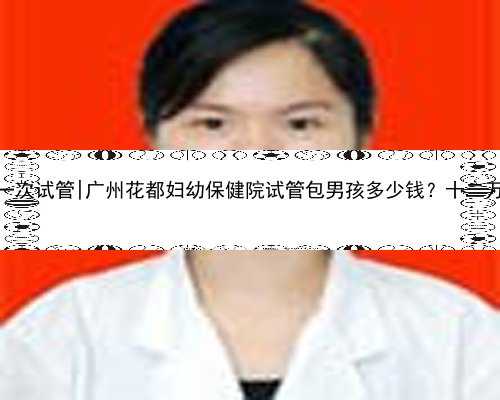 广州做一次试管|广州花都妇幼保健院试管包男孩多少钱？十二万够吗？
